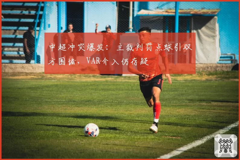 中超冲突爆发:主裁判罚点球引双方围堵,VAR介入仍存疑