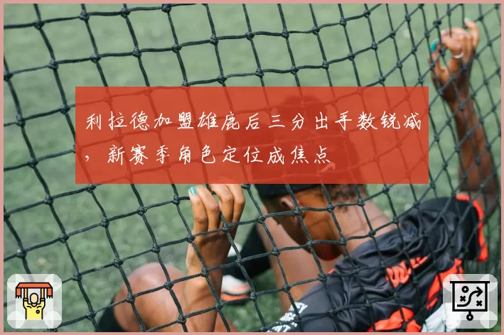 利拉德加盟雄鹿后三分出手数锐减，新赛季角色定位成焦点