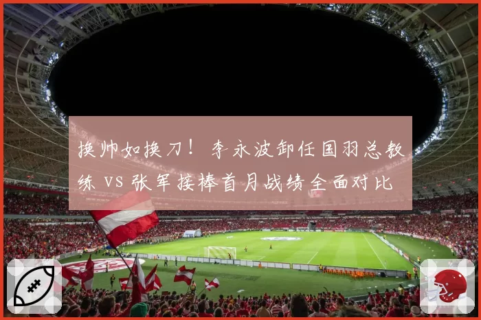 换帅如换刀！李永波卸任国羽总教练 vs 张军接棒首月战绩全面对比