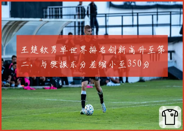 王楚钦男单世界排名创新高升至第二，与樊振东分差缩小至350分