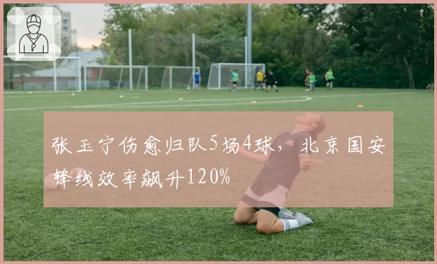 张玉宁伤愈归队5场4球，北京国安锋线效率飙升120%