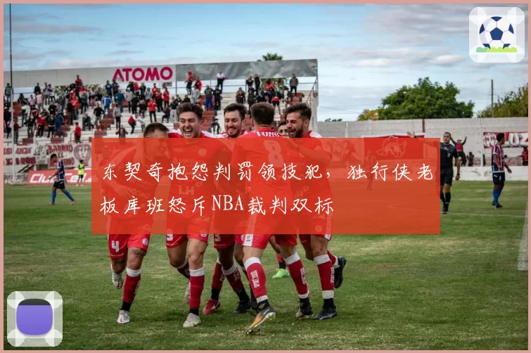 东契奇抱怨判罚领技犯，独行侠老板库班怒斥NBA裁判双标