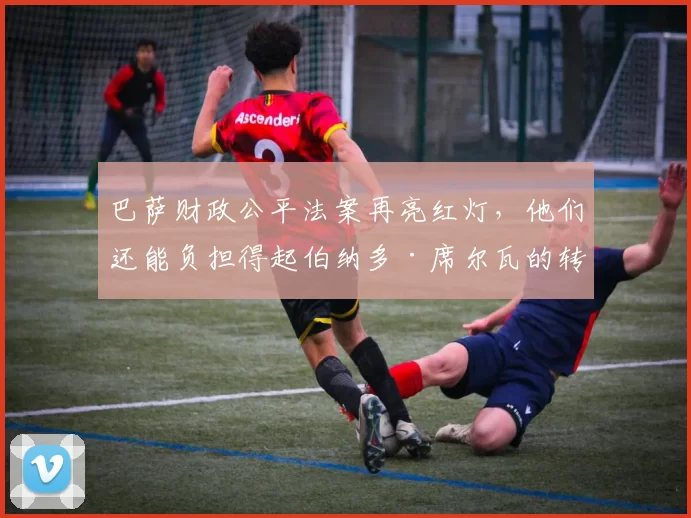 巴萨财政公平法案再亮红灯，他们还能负担得起伯纳多·席尔瓦的转会吗？