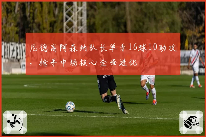 厄德高阿森纳队长单季16球10助攻,枪手中场核心全面进化