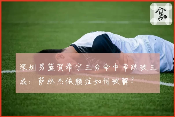 深圳男篮贺希宁三分命中率跌破三成，萨林杰依赖症如何破解？