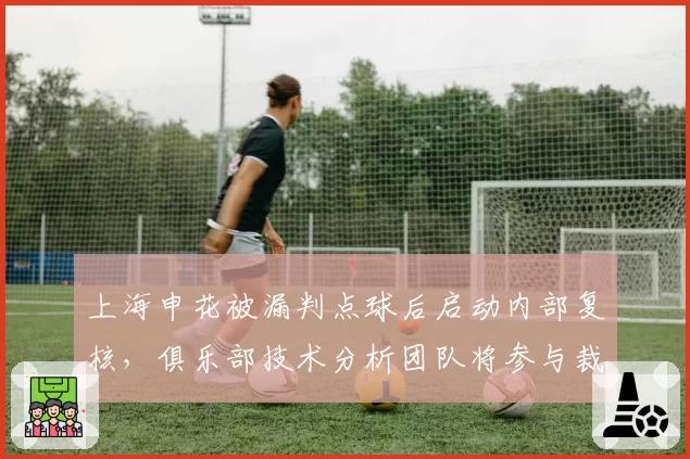 上海申花被漏判点球后启动内部复核,俱乐部技术分析团队将参与裁判评议例会