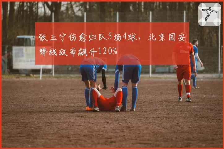张玉宁伤愈归队5场4球，北京国安锋线效率飙升120%