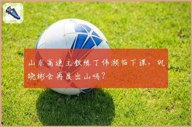 山东高速主教练丁伟濒临下课，巩晓彬会再度出山吗？