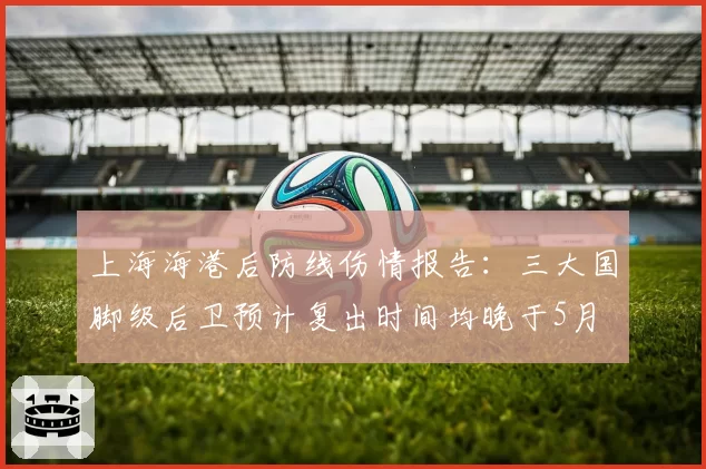 上海海港后防线伤情报告：三大国脚级后卫预计复出时间均晚于5月