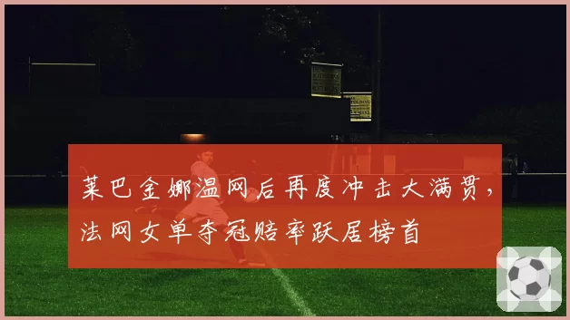 莱巴金娜温网后再度冲击大满贯，法网女单夺冠赔率跃居榜首