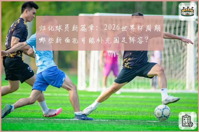 归化球员新篇章：2026世界杯周期哪些新面孔可能补充国足阵容？