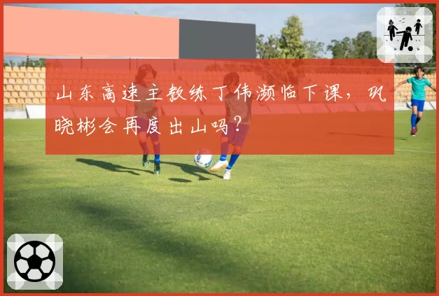 山东高速主教练丁伟濒临下课，巩晓彬会再度出山吗？