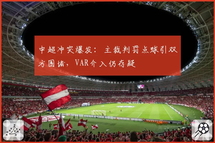中超冲突爆发:主裁判罚点球引双方围堵,VAR介入仍存疑