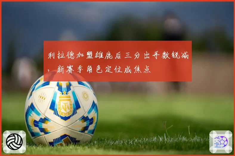 利拉德加盟雄鹿后三分出手数锐减，新赛季角色定位成焦点
