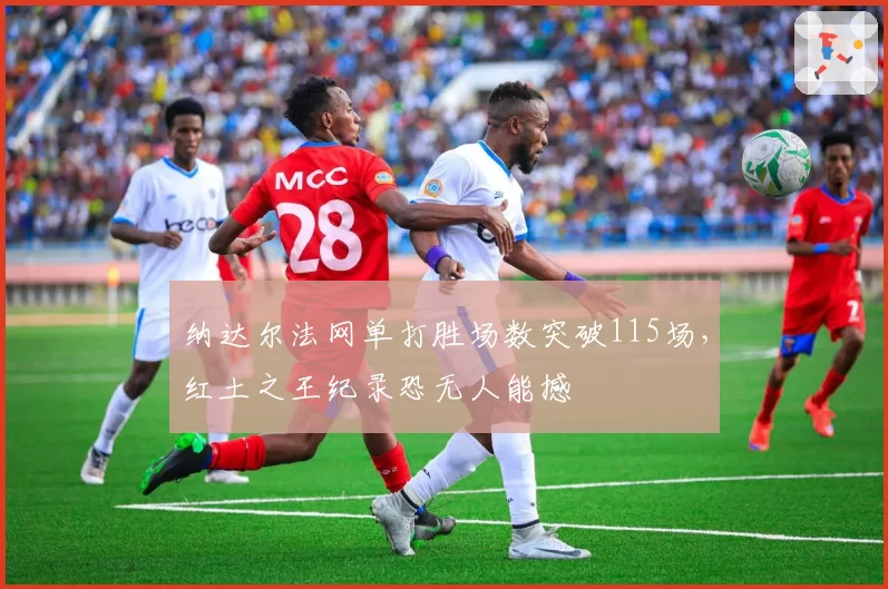 纳达尔法网单打胜场数突破115场,红土之王纪录恐无人能撼