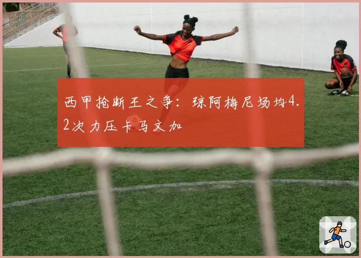西甲抢断王之争：琼阿梅尼场均4.2次力压卡马文加