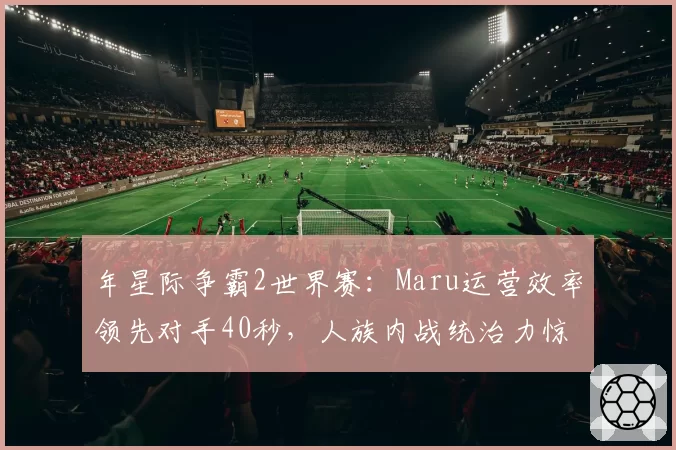 年星际争霸2世界赛:Maru运营效率领先对手40秒,人族内战统治力惊人