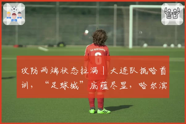 攻防两端状态拉满丨大连队抵哈首训，“足球城”底蕴尽显，哈尔滨首轮迎战强敌