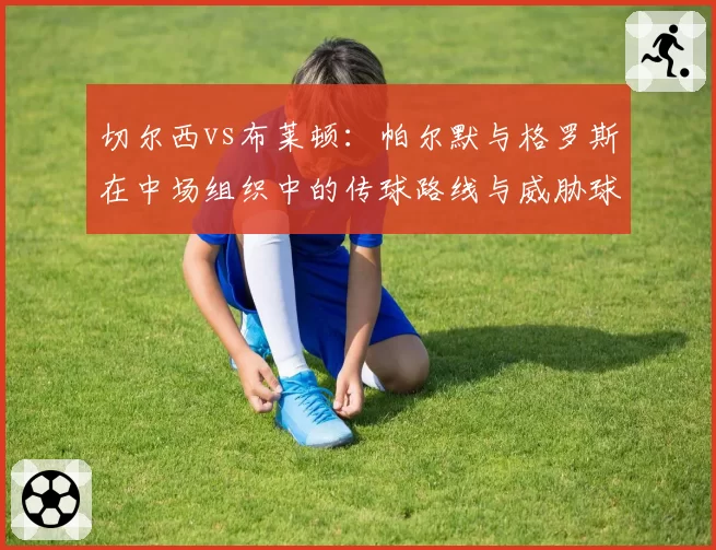 切尔西vs布莱顿:帕尔默与格罗斯在中场组织中的传球路线与威胁球分布对比