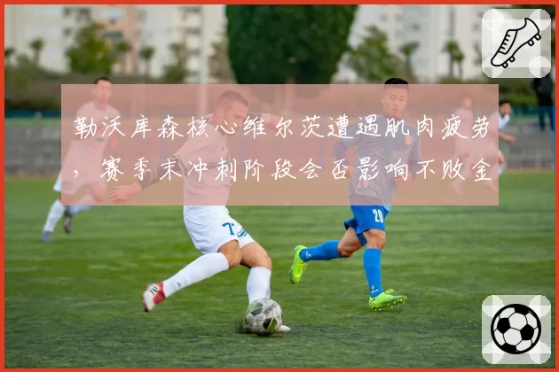 勒沃库森核心维尔茨遭遇肌肉疲劳，赛季末冲刺阶段会否影响不败金身？