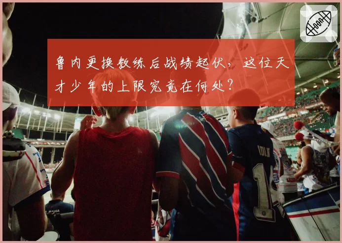 鲁内更换教练后战绩起伏，这位天才少年的上限究竟在何处？