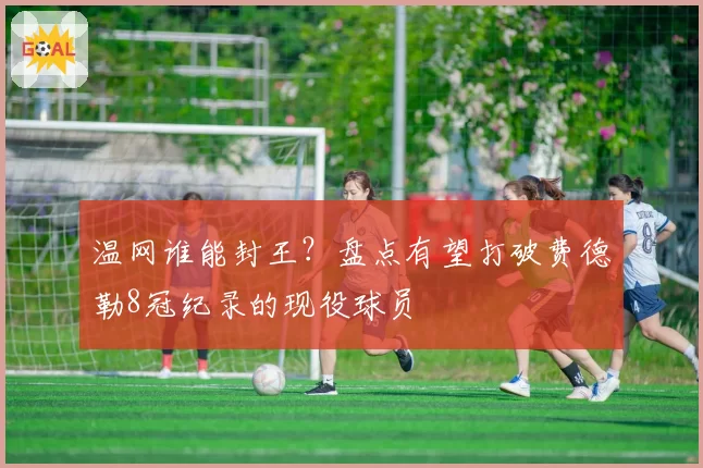 温网谁能封王？盘点有望打破费德勒8冠纪录的现役球员