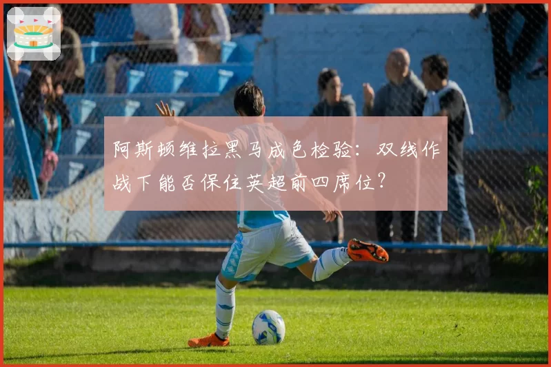 阿斯顿维拉黑马成色检验：双线作战下能否保住英超前四席位？