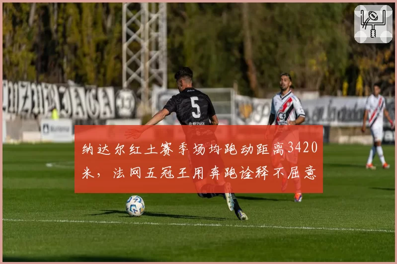 纳达尔红土赛季场均跑动距离3420米,法网五冠王用奔跑诠释不屈意志