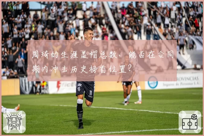 周琦的生涯盖帽总数，能否在合同期内冲击历史榜首位置？