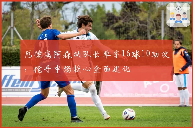 厄德高阿森纳队长单季16球10助攻,枪手中场核心全面进化