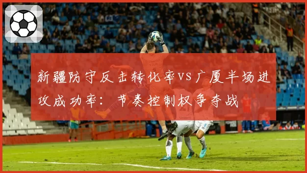 新疆防守反击转化率vs广厦半场进攻成功率：节奏控制权争夺战