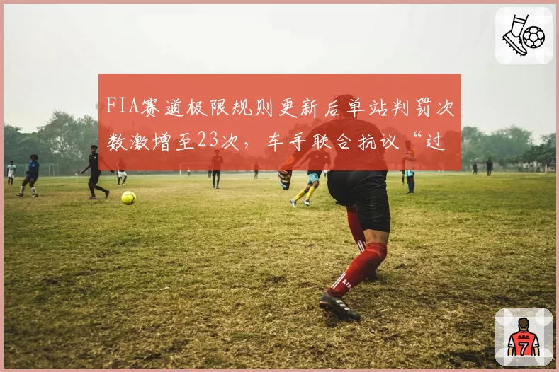 FIA赛道极限规则更新后单站判罚次数激增至23次，车手联合抗议“过度干预”
