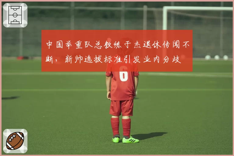 中国举重队总教练于杰退休传闻不断，新帅选拔标准引发业内分歧