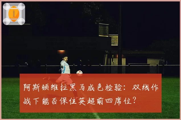 阿斯顿维拉黑马成色检验：双线作战下能否保住英超前四席位？