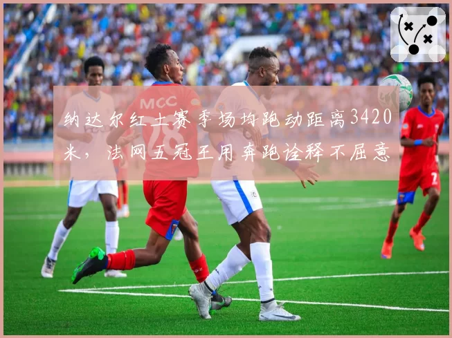 纳达尔红土赛季场均跑动距离3420米,法网五冠王用奔跑诠释不屈意志
