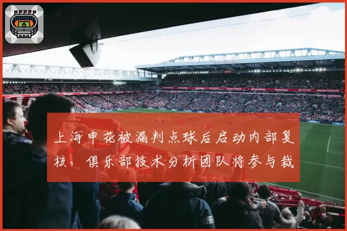 上海申花被漏判点球后启动内部复核,俱乐部技术分析团队将参与裁判评议例会