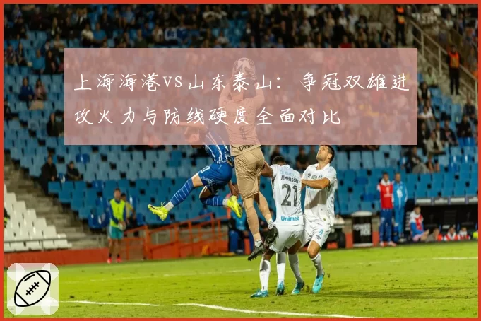 上海海港vs山东泰山：争冠双雄进攻火力与防线硬度全面对比