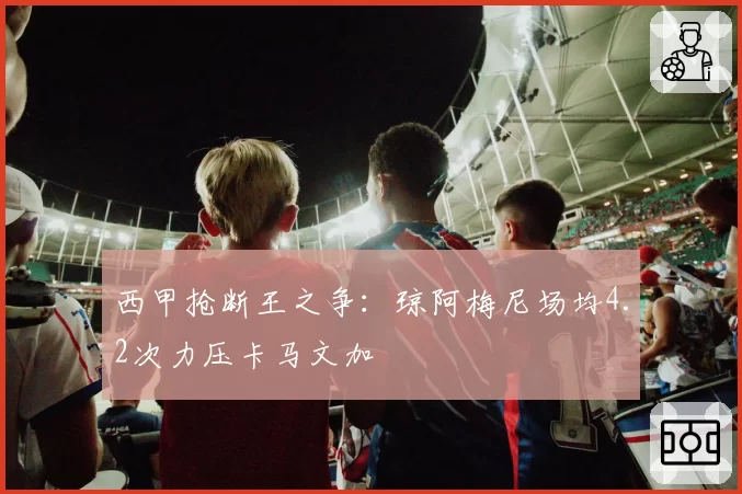 西甲抢断王之争：琼阿梅尼场均4.2次力压卡马文加