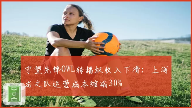 守望先锋OWL转播权收入下滑：上海龙之队运营成本缩减30%