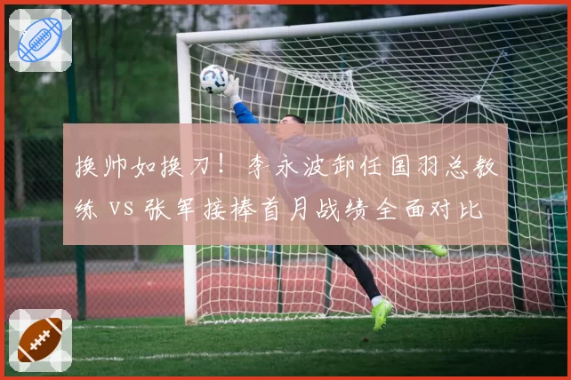 换帅如换刀！李永波卸任国羽总教练 vs 张军接棒首月战绩全面对比