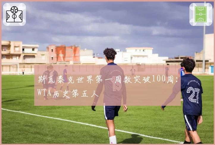 斯瓦泰克世界第一周数突破100周:WTA历史第五人