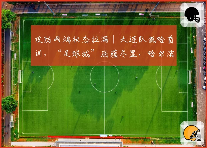 攻防两端状态拉满丨大连队抵哈首训，“足球城”底蕴尽显，哈尔滨首轮迎战强敌