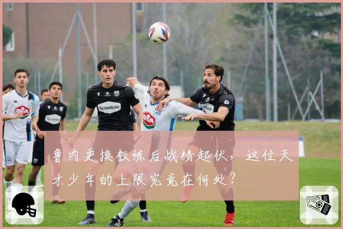 鲁内更换教练后战绩起伏,这位天才少年的上限究竟在何处?