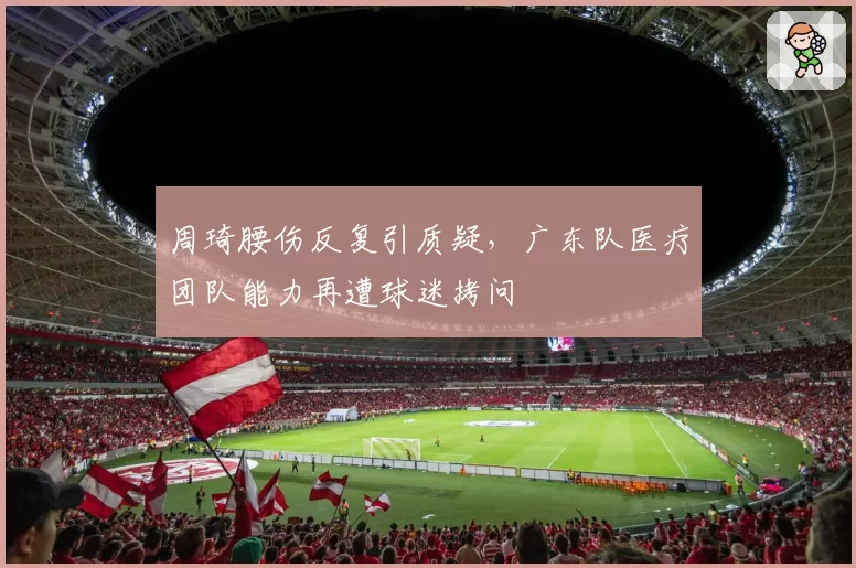 周琦腰伤反复引质疑，广东队医疗团队能力再遭球迷拷问