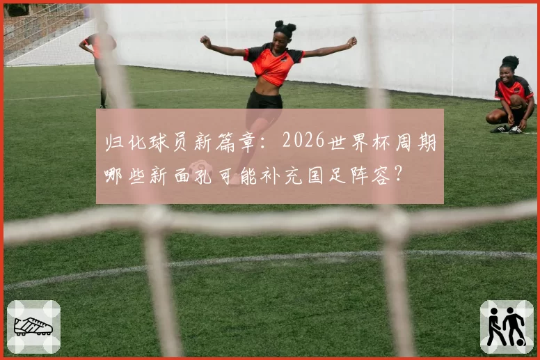 归化球员新篇章：2026世界杯周期哪些新面孔可能补充国足阵容？